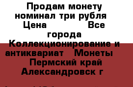Продам монету номинал три рубля › Цена ­ 10 000 - Все города Коллекционирование и антиквариат » Монеты   . Пермский край,Александровск г.